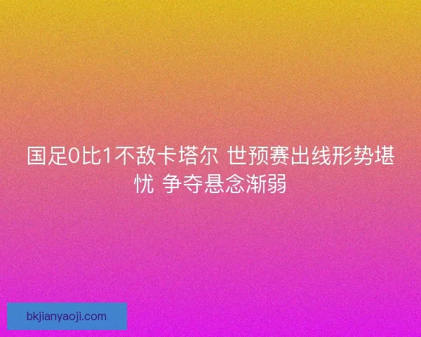 国足0比1不敌卡塔尔 世预赛出线形势堪忧 争夺悬念渐弱