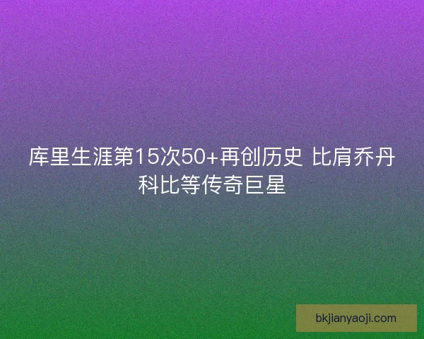 库里生涯第15次50+再创历史 比肩乔丹科比等传奇巨星