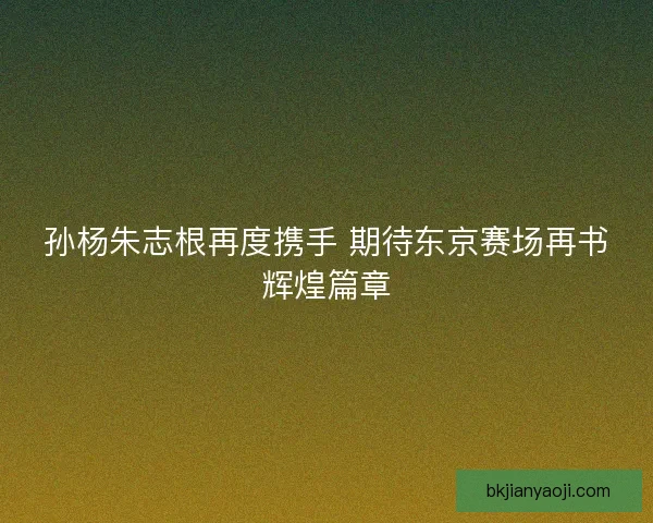 孙杨朱志根再度携手 期待东京赛场再书辉煌篇章