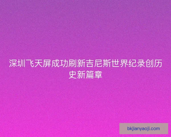 深圳飞天屏成功刷新吉尼斯世界纪录创历史新篇章