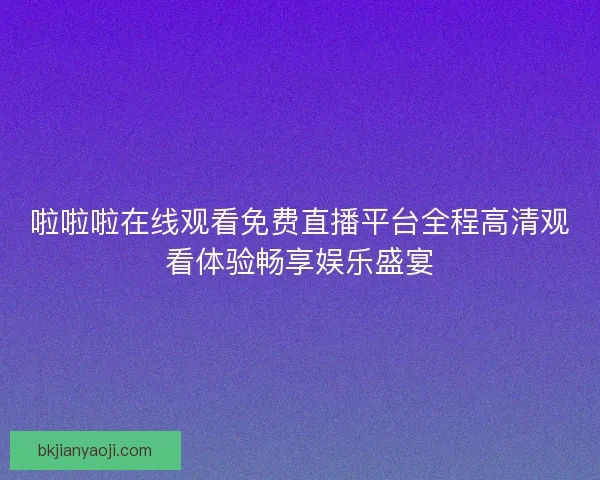 啦啦啦在线观看免费直播平台全程高清观看体验畅享娱乐盛宴